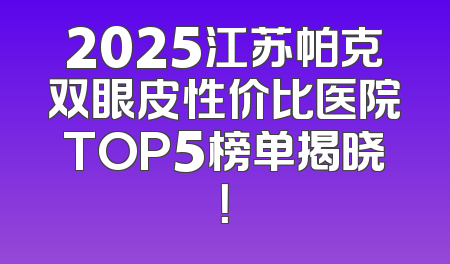 2025江苏帕克双眼皮性价比医院TOP5榜单揭晓！