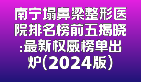 南宁塌鼻梁整形医院排名榜前五揭晓：最新权威榜单出炉（2024版）