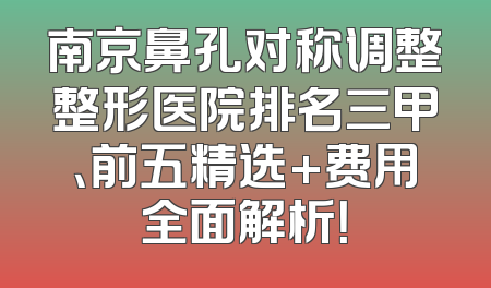 南京鼻孔对称调整整形医院排名三甲、前五精选+费用全面解析！