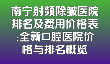 南宁射频除皱医院排名及费用价格表：全新口腔医院价格与排名概览