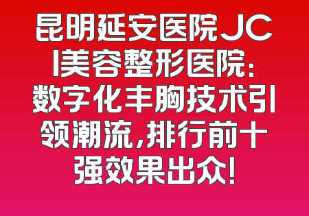昆明延安医院JCI美容整形医院：数字化丰胸技术引领潮流，排行前十强效果出众！