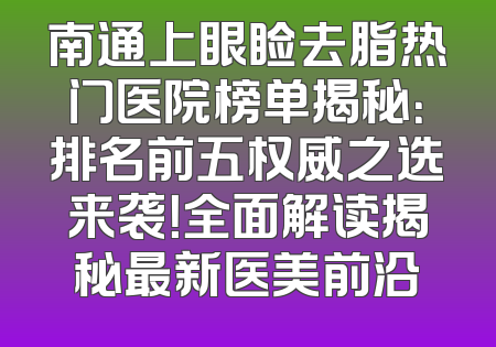 南通上眼睑去脂热门医院榜单揭秘：排名前五权威之选来袭！全面解读揭秘最新医美前沿