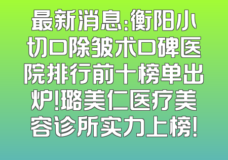 最新消息：衡阳小切口除皱术口碑医院排行前十榜单出炉！璐美仁医疗美容诊所实力上榜！