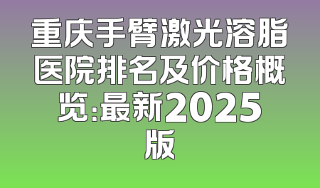 重庆手臂激光溶脂医院排名及价格概览：最新2025版
