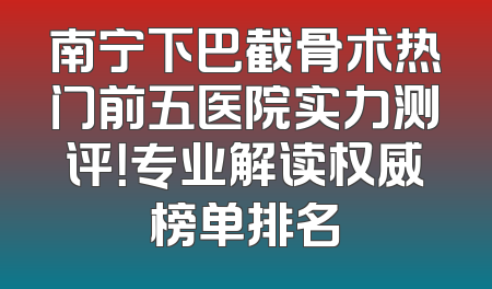 南宁下巴截骨术热门前五医院实力测评！专业解读权威榜单排名