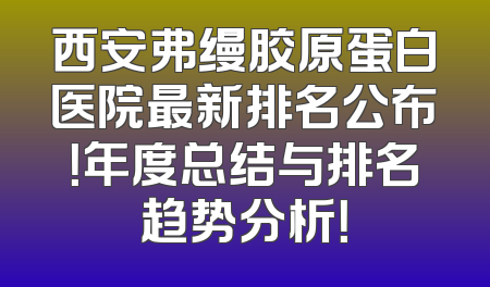 西安弗缦胶原蛋白医院最新排名公布！年度总结与排名趋势分析！