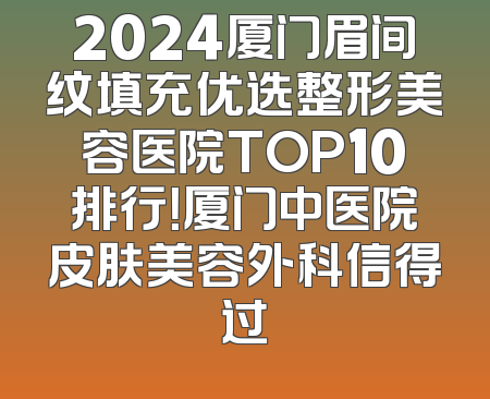 2024厦门眉间纹填充优选整形美容医院TOP10排行！厦门中医院皮肤美容外科信得过