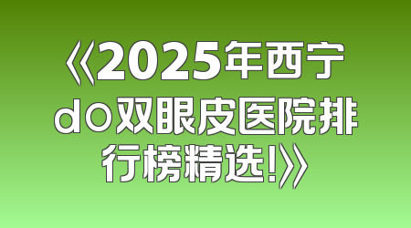 《2025年西宁do双眼皮医院排行榜精选！》