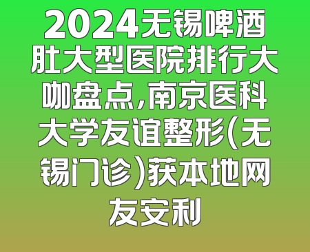 2024无锡啤酒肚大型医院排行大咖盘点，南京医科大学友谊整形(无锡门诊）获本地网友安利