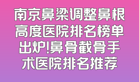 南京鼻梁调整鼻根高度医院排名榜单出炉！鼻骨截骨手术医院排名推荐