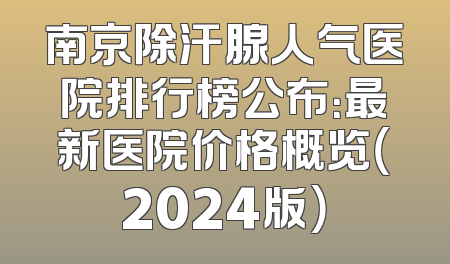 南京除汗腺人气医院排行榜公布：最新医院价格概览（2024版）