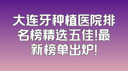 大连牙种植医院排名榜精选五佳！最新榜单出炉！