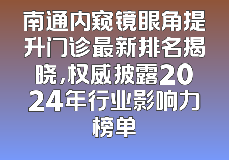 南通内窥镜眼角提升门诊最新排名揭晓，权威披露2024年行业影响力榜单