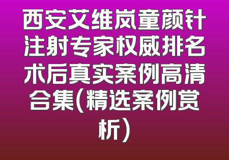 西安艾维岚童颜针注射专家权威排名术后真实案例高清合集（精选案例赏析）