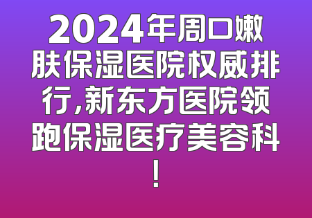 2024年周口嫩肤保湿医院权威排行，新东方医院领跑保湿医疗美容科！