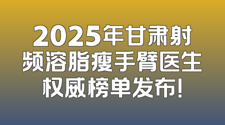 2025年甘肃射频溶脂瘦手臂医生权威榜单发布!