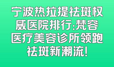 宁波热拉提祛斑权威医院排行：梵容医疗美容诊所领跑祛斑新潮流！