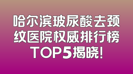 哈尔滨玻尿酸去颈纹医院权威排行榜TOP5揭晓！