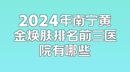 2024年南宁黄金焕肤排名前三医院有哪些
