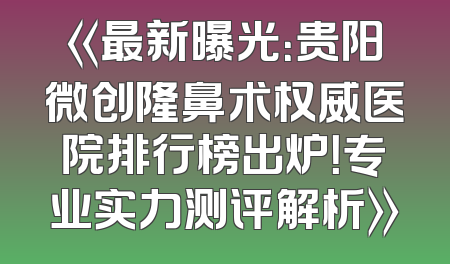 《最新曝光：贵阳微创隆鼻术权威医院排行榜出炉！专业实力测评解析》