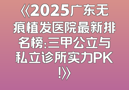 《2025广东无痕植发医院最新排名榜：三甲公立与私立诊所实力PK！》