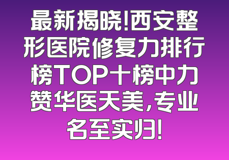 最新揭晓！西安整形医院修复力排行榜TOP十榜中力赞华医天美，专业名至实归！