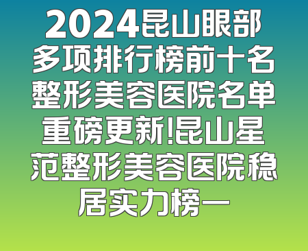 2024昆山眼部多项排行榜前十名整形美容医院名单重磅更新！昆山星范整形美容医院稳居实力榜一