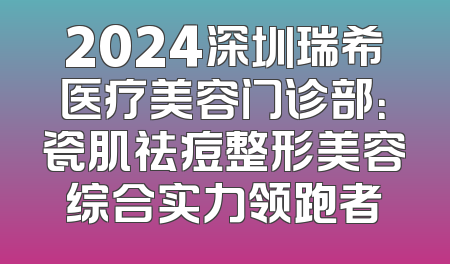 2024深圳瑞希医疗美容门诊部：瓷肌祛痘整形美容综合实力领跑者