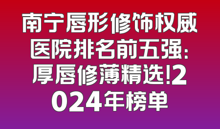 南宁唇形修饰权威医院排名前五强：厚唇修薄精选！2024年榜单