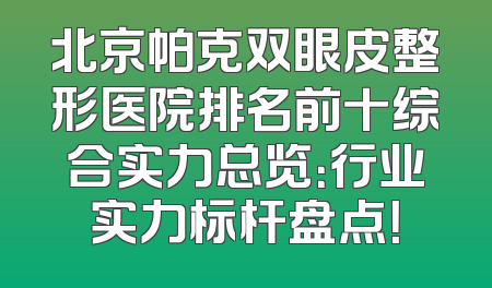 北京帕克双眼皮整形医院排名前十综合实力总览：行业实力标杆盘点！