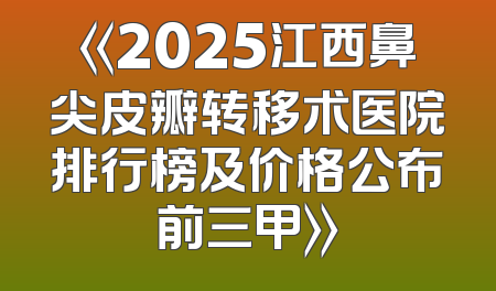 《2025江西鼻尖皮瓣转移术医院排行榜及价格公布前三甲》