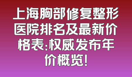 上海胸部修复整形医院排名及最新价格表：权威发布年价概览！