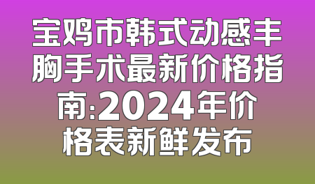 宝鸡市韩式动感丰胸手术最新价格指南：2024年价格表新鲜发布