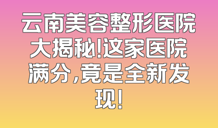 云南美容整形医院大揭秘！这家医院满分，竟是全新发现！