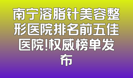 南宁溶脂针美容整形医院排名前五佳医院！权威榜单发布