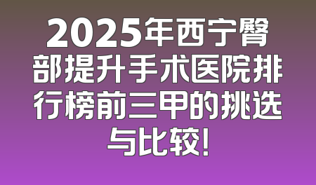 2025年西宁臀部提升手术医院排行榜前三甲的挑选与比较！