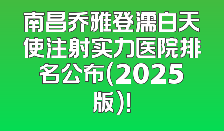 南昌乔雅登濡白天使注射实力医院排名公布（2025版）！