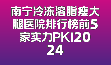 南宁冷冻溶脂瘦大腿医院排行榜前5家实力PK!2024