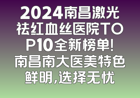 2024南昌激光祛红血丝医院TOP10全新榜单！南昌南大医美特色鲜明，选择无忧