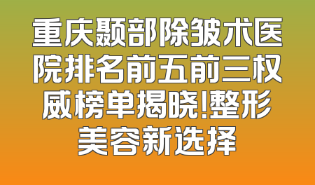 重庆颞部除皱术医院排名前五前三权威榜单揭晓！整形美容新选择