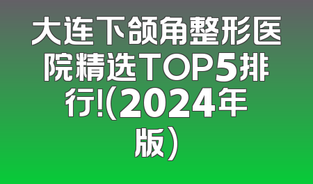 大连下颌角整形医院精选TOP5排行！(2024年版)