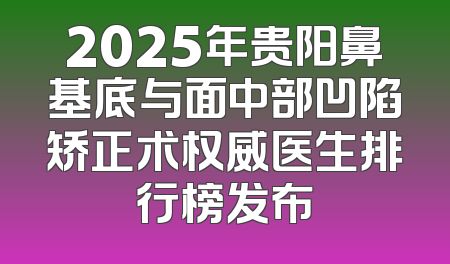 2025年贵阳鼻基底与面中部凹陷矫正术权威医生排行榜发布