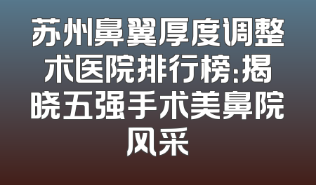 苏州鼻翼厚度调整术医院排行榜：揭晓五强手术美鼻院风采