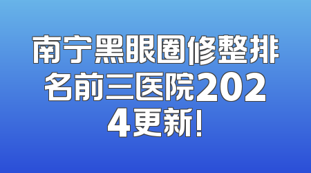 南宁黑眼圈修整排名前三医院2024更新!