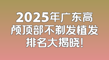2025年广东高颅顶部不剃发植发排名大揭晓！
