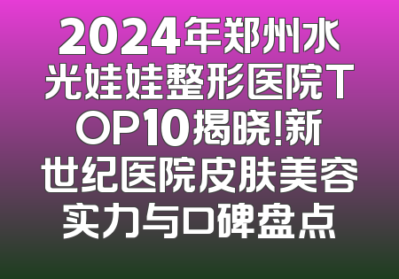 2024年郑州水光娃娃整形医院TOP10揭晓！新世纪医院皮肤美容实力与口碑盘点