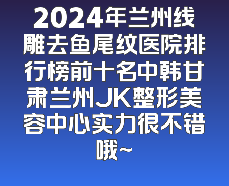 2024年兰州线雕去鱼尾纹医院排行榜前十名中韩甘肃兰州JK整形美容中心实力很不错哦~
