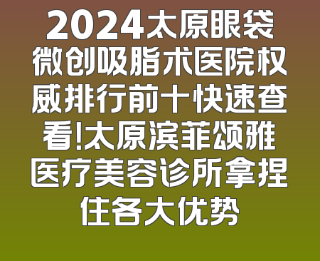 2024太原眼袋微创吸脂术医院权威排行前十快速查看！太原滨菲颂雅医疗美容诊所拿捏住各大优势