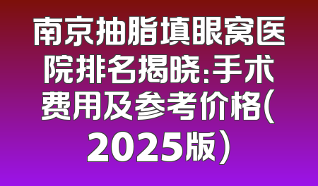南京抽脂填眼窝医院排名揭晓：手术费用及参考价格（2025版）