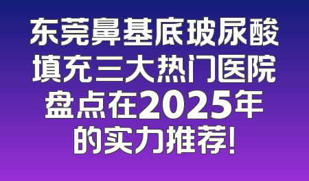 东莞鼻基底玻尿酸填充三大热门医院盘点在2025年的实力推荐！